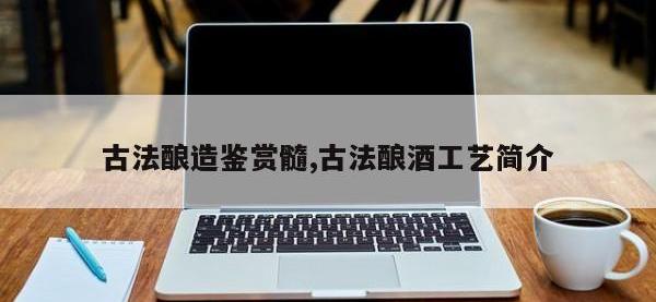 古法酿造鉴赏髓,古法酿酒工艺简介