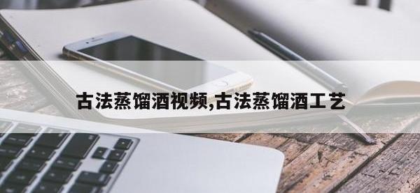 古法蒸馏酒视频,古法蒸馏酒工艺