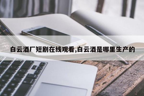 白云酒厂短剧在线观看,白云酒是哪里生产的