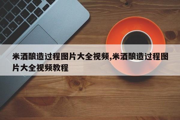 米酒酿造过程图片大全视频,米酒酿造过程图片大全视频教程