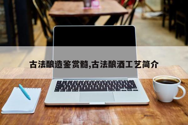 古法酿造鉴赏髓,古法酿酒工艺简介